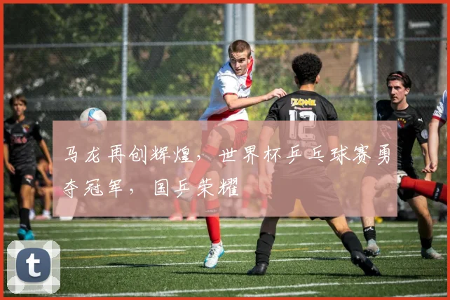 马龙再创辉煌，世界杯乒乓球赛勇夺冠军，国乒荣耀