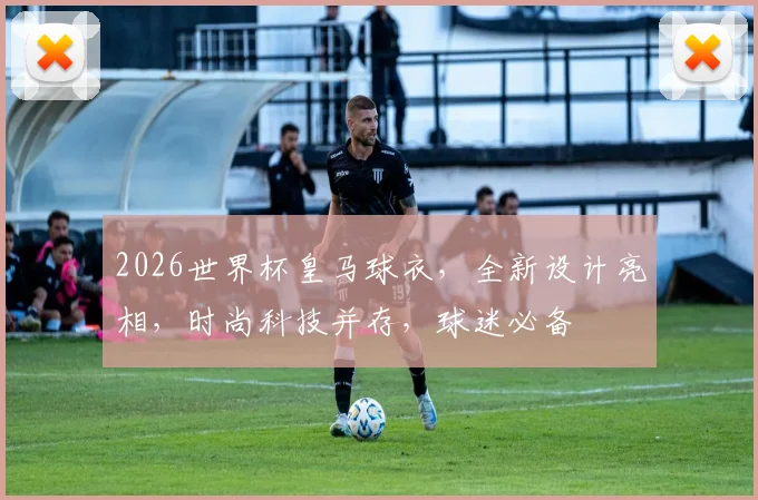 2026世界杯皇马球衣，全新设计亮相，时尚科技并存，球迷必备